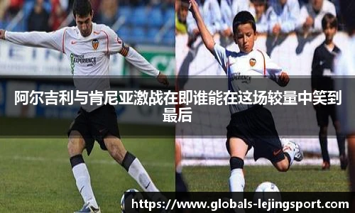 阿尔吉利与肯尼亚激战在即谁能在这场较量中笑到最后